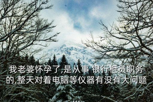 我老婆懷孕了,是從事 銀行柜員職務(wù)的,整天對著電腦等儀器有沒有大問題...