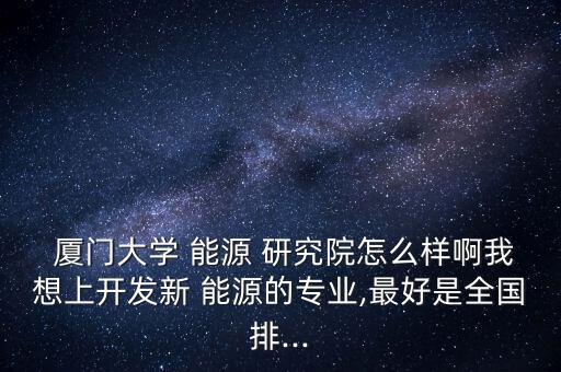  廈門大學(xué) 能源 研究院怎么樣啊我想上開發(fā)新 能源的專業(yè),最好是全國(guó)排...