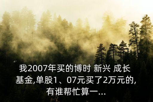 我2007年買(mǎi)的博時(shí) 新興 成長(zhǎng) 基金,單股1、07元買(mǎi)了2萬(wàn)元的,有誰(shuí)幫忙算一...