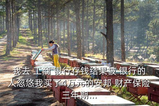 我去 工商 銀行存錢結(jié)果被 銀行的人忽悠我買了4萬(wàn)元的安邦 財(cái)產(chǎn)保險(xiǎn)三年期...