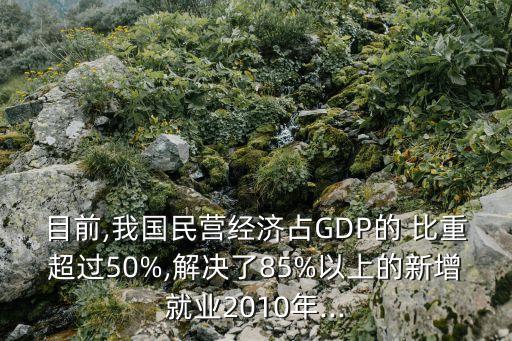 目前,我國民營經(jīng)濟占GDP的 比重超過50%,解決了85%以上的新增就業(yè)2010年...