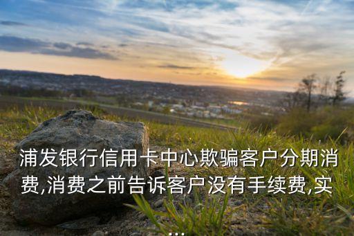  浦發(fā)銀行信用卡中心欺騙客戶(hù)分期消費(fèi),消費(fèi)之前告訴客戶(hù)沒(méi)有手續(xù)費(fèi),實(shí)...