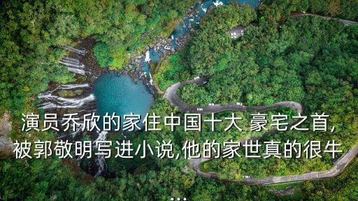 演員喬欣的家住中國(guó)十大 豪宅之首,被郭敬明寫進(jìn)小說,他的家世真的很牛...