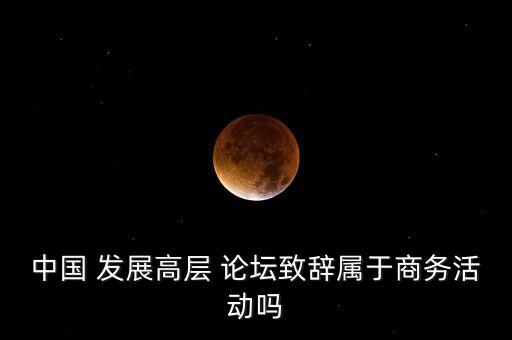 中國(guó) 發(fā)展高層 論壇致辭屬于商務(wù)活動(dòng)嗎
