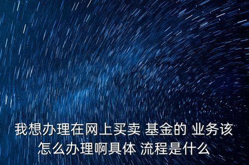 我想辦理在網(wǎng)上買賣 基金的 業(yè)務該怎么辦理啊具體 流程是什么