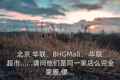 北京 華聯(lián)、BHGMall、 華聯(lián) 超市……請(qǐng)問(wèn)他們是同一家店么完全蒙圈,傻...