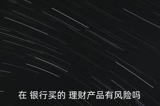 在 銀行買的 理財產(chǎn)品有風(fēng)險嗎