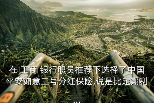 在 工商 銀行職員推薦下選擇了中國(guó)平安如意三號(hào)分紅保險(xiǎn),說是比定期利...