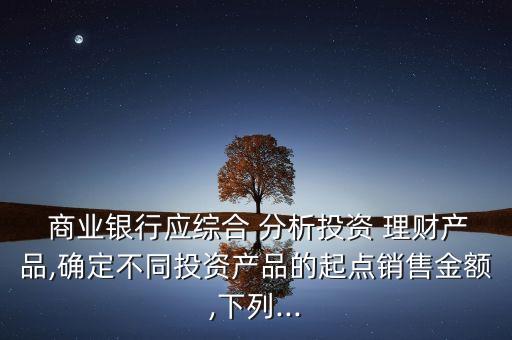  商業(yè)銀行應綜合 分析投資 理財產品,確定不同投資產品的起點銷售金額,下列...