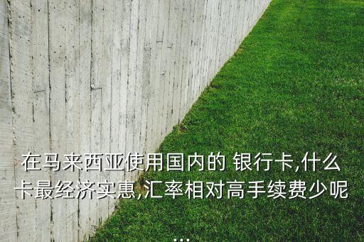 在馬來西亞使用國內(nèi)的 銀行卡,什么卡最經(jīng)濟(jì)實(shí)惠,匯率相對(duì)高手續(xù)費(fèi)少呢...