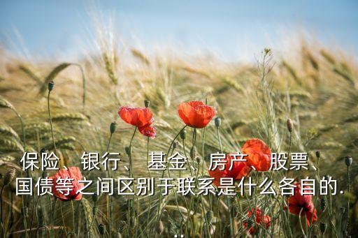 保險(xiǎn)、銀行、 基金、房產(chǎn)、股票、 國(guó)債等之間區(qū)別于聯(lián)系是什么各自的...
