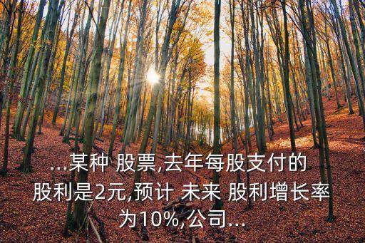 ...某種 股票,去年每股支付的 股利是2元,預(yù)計(jì) 未來 股利增長率為10%,公司...
