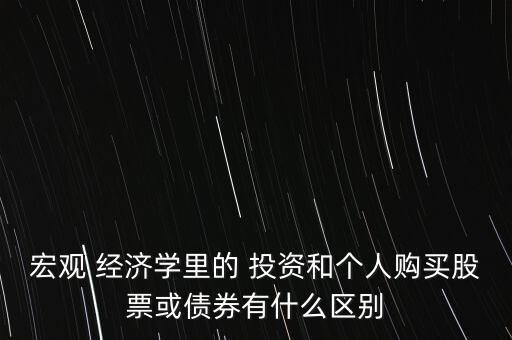 宏觀 經(jīng)濟學(xué)里的 投資和個人購買股票或債券有什么區(qū)別