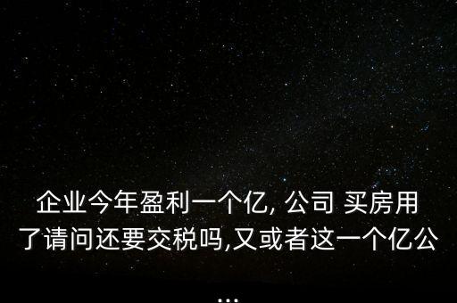 企業(yè)今年盈利一個(gè)億, 公司 買房用了請問還要交稅嗎,又或者這一個(gè)億公...