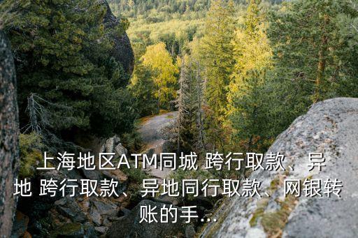  上海地區(qū)ATM同城 跨行取款、異地 跨行取款、異地同行取款、網(wǎng)銀轉(zhuǎn)賬的手...