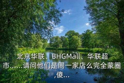  北京華聯(lián)、BHGMall、華聯(lián)超市……請(qǐng)問(wèn)他們是同一家店么完全蒙圈,傻...