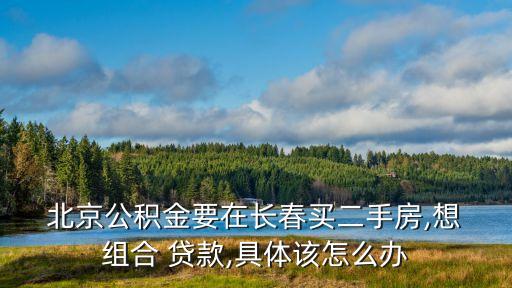  北京公積金要在長春買二手房,想 組合 貸款,具體該怎么辦