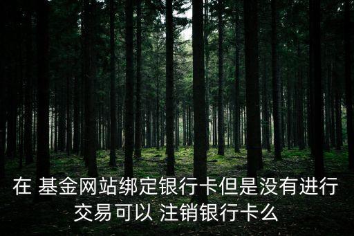 在 基金網(wǎng)站綁定銀行卡但是沒有進行交易可以 注銷銀行卡么