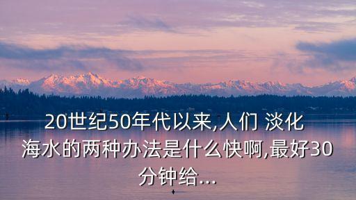 20世紀50年代以來,人們 淡化 海水的兩種辦法是什么快啊,最好30分鐘給...