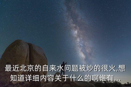最近北京的自來水問題被炒的很火,想知道詳細內容關于什么的啊誰有...