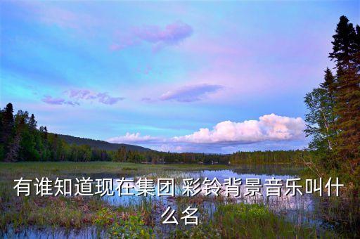 有誰(shuí)知道現(xiàn)在集團(tuán) 彩鈴背景音樂(lè)叫什么名