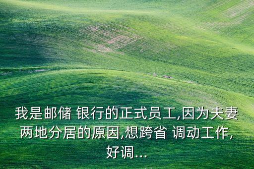 我是郵儲 銀行的正式員工,因為夫妻兩地分居的原因,想跨省 調(diào)動工作,好調(diào)...