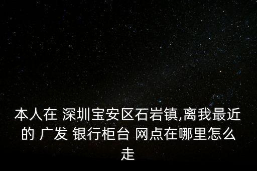 本人在 深圳寶安區(qū)石巖鎮(zhèn),離我最近的 廣發(fā) 銀行柜臺 網點在哪里怎么走