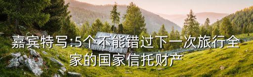 嘉賓特寫:5個(gè)不能錯(cuò)過下一次旅行全家的國家信托財(cái)產(chǎn)