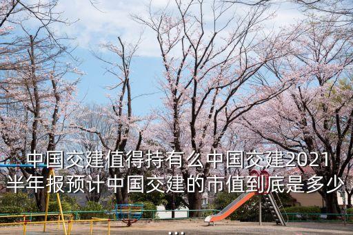 中國(guó)交建值得持有么中國(guó)交建2021半年報(bào)預(yù)計(jì)中國(guó)交建的市值到底是多少...