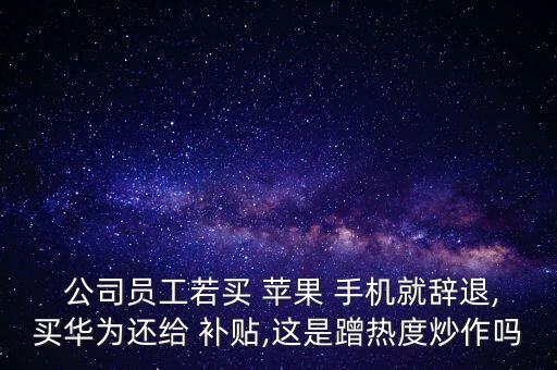  公司員工若買 蘋果 手機(jī)就辭退,買華為還給 補貼,這是蹭熱度炒作嗎