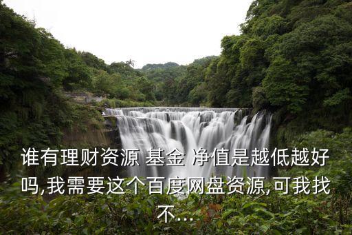 誰有理財(cái)資源 基金 凈值是越低越好嗎,我需要這個百度網(wǎng)盤資源,可我找不...
