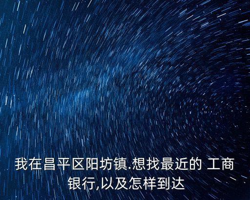 我在昌平區(qū)陽坊鎮(zhèn).想找最近的 工商 銀行,以及怎樣到達(dá)