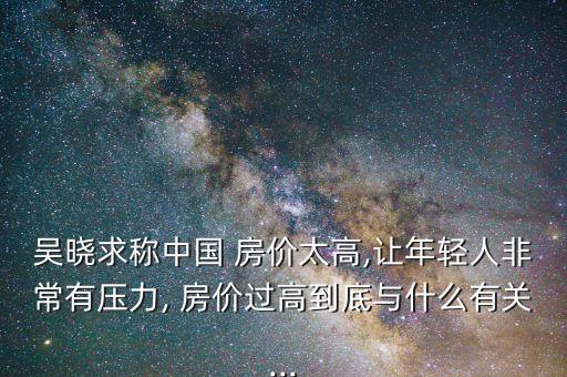 吳曉求稱中國 房價(jià)太高,讓年輕人非常有壓力, 房價(jià)過高到底與什么有關(guān)...