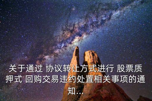關(guān)于通過 協(xié)議轉(zhuǎn)讓方式進行 股票質(zhì)押式 回購交易違約處置相關(guān)事項的通知...