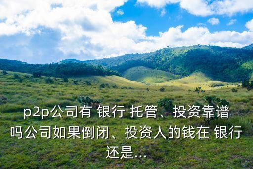 p2p公司有 銀行 托管、投資靠譜嗎公司如果倒閉、投資人的錢在 銀行還是...