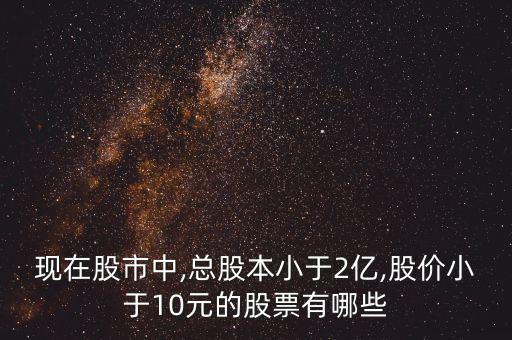 現(xiàn)在股市中,總股本小于2億,股價小于10元的股票有哪些