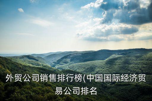 外貿(mào)公司銷售排行榜(中國國際經(jīng)濟(jì)貿(mào)易公司排名
