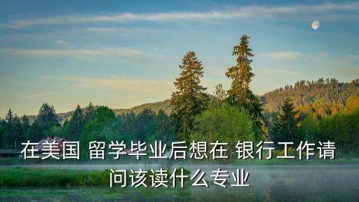 在美國(guó) 留學(xué)畢業(yè)后想在 銀行工作請(qǐng)問該讀什么專業(yè)
