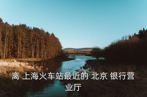 離 上?；疖?chē)站最近的 北京 銀行營(yíng)業(yè)廳