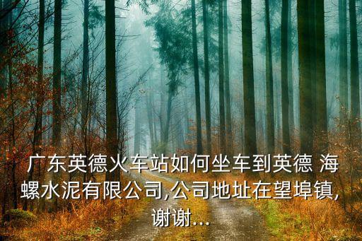  廣東英德火車(chē)站如何坐車(chē)到英德 海螺水泥有限公司,公司地址在望埠鎮(zhèn),謝謝...
