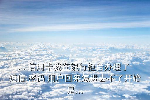 ... 信用卡我在銀行柜臺(tái)辦理了 短信 密碼 用戶(hù)回來(lái)怎進(jìn)去不了開(kāi)始是...