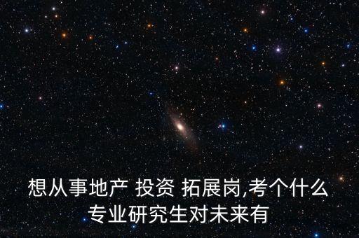 想從事地產(chǎn) 投資 拓展崗,考個(gè)什么專業(yè)研究生對未來有