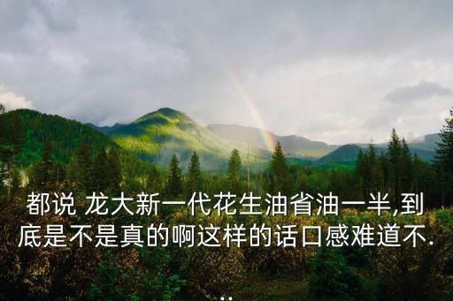 都說(shuō) 龍大新一代花生油省油一半,到底是不是真的啊這樣的話口感難道不...