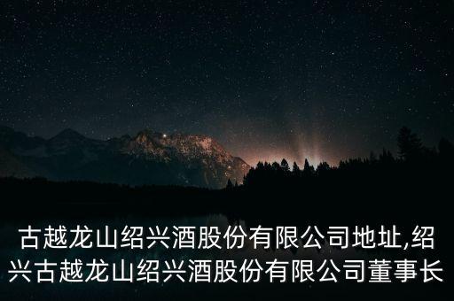 浙江古越龍山紹興酒股份有限公司地址,紹興古越龍山紹興酒股份有限公司董事長(zhǎng)