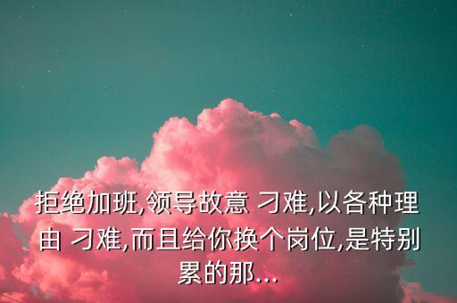 拒絕加班,領(lǐng)導故意 刁難,以各種理由 刁難,而且給你換個崗位,是特別累的那...