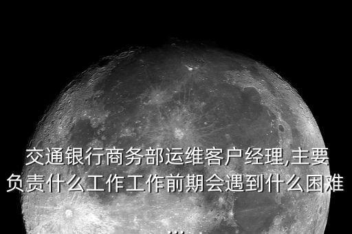  交通銀行商務(wù)部運(yùn)維客戶經(jīng)理,主要負(fù)責(zé)什么工作工作前期會遇到什么困難...