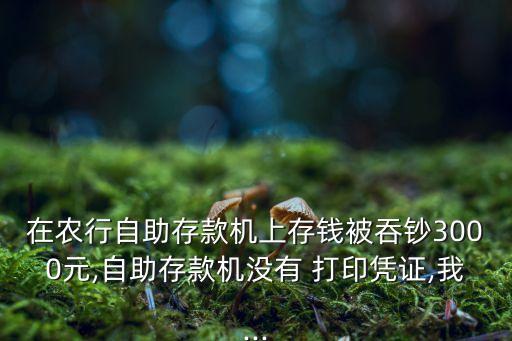 在農行自助存款機上存錢被吞鈔3000元,自助存款機沒有 打印憑證,我...