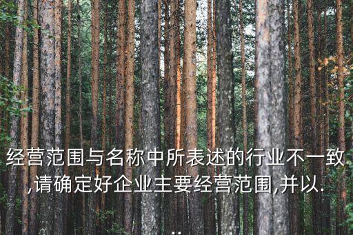 經(jīng)營范圍與名稱中所表述的行業(yè)不一致,請(qǐng)確定好企業(yè)主要經(jīng)營范圍,并以...