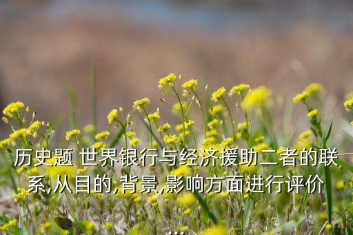 歷史題 世界銀行與經(jīng)濟(jì)援助二者的聯(lián)系,從目的,背景,影響方面進(jìn)行評價(jià)...