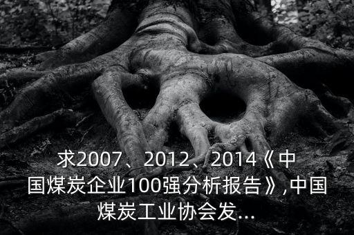 求2007、2012、2014《中國煤炭企業(yè)100強分析報告》,中國煤炭工業(yè)協(xié)會發(fā)...